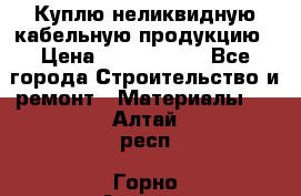 Куплю неликвидную кабельную продукцию › Цена ­ 1 900 000 - Все города Строительство и ремонт » Материалы   . Алтай респ.,Горно-Алтайск г.